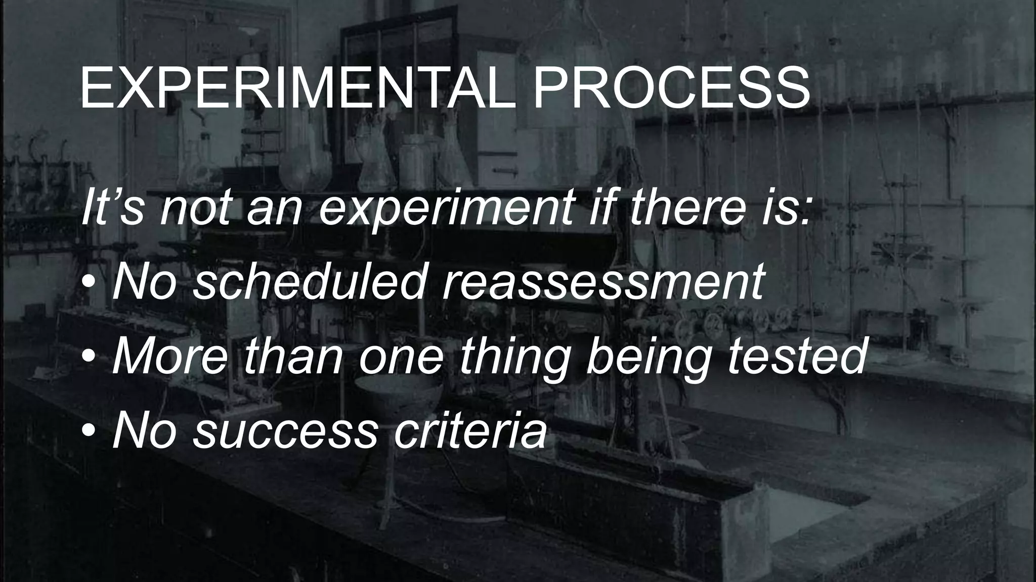 EXPERIMENTAL PROCESS 
It’s not an experiment if there is: 
• No scheduled reassessment 
• More than one thing being tested 
• No success criteria 
 