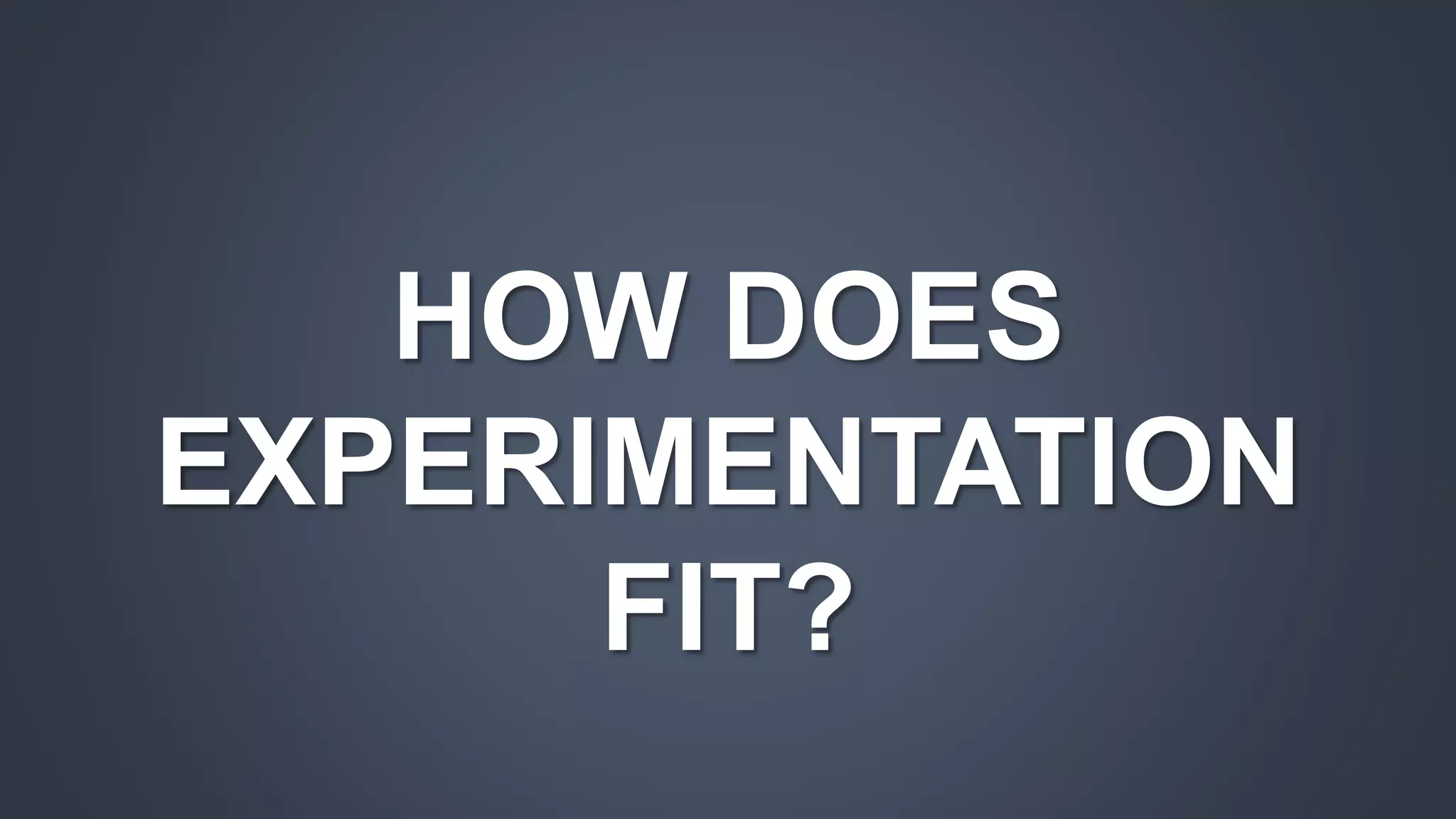 HOW DOES 
EXPERIMENTATION 
FIT? 
 