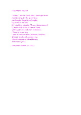 FERNANDO  PESSOA Dream. I do not know who I am right now. Sleep feeling. In the quiet time My thought forget the thought, My soul has no soul. If I exist is a mistake I know. If agreement It seems that error. I do not know. Nothing I have not even remember. I have to be no law. Lapse of consciousness between illusions Ghosts I limit and contain me. Sleep Unaware of others hearts Heart of anyone.  Fernando Pessoa, 6/1/1923 