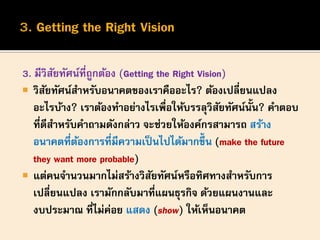 3. มีวิสัยทัศน์ที่ถูกต้อง (Getting the Right Vision)
 วิสัยทัศน์สาหรับอนาคตของเราคืออะไร? ต้องเปลี่ยนแปลง
อะไรบ้าง? เราต้องทาอย่างไรเพื่อให้บรรลุวิสัยทัศน์นั้น? คาตอบ
ที่ดีสาหรับคาถามดังกล่าว จะช่วยให้องค์กรสามารถ สร้าง
อนาคตที่ต้องการที่มีความเป็นไปได้มากขึ้น (make the future
they want more probable)
 แต่คนจานวนมากไม่สร้างวิสัยทัศน์หรือทิศทางสาหรับการ
เปลี่ยนแปลง เรามักกลับมาที่แผนธุรกิจ ด้วยแผนงานและ
งบประมาณ ที่ไม่ค่อย แสดง (show) ให้เห็นอนาคต
 
