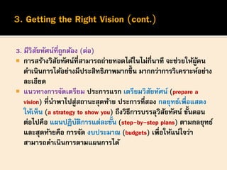 3. มีวิสัยทัศน์ที่ถูกต้อง (ต่อ)
 การสร้างวิสัยทัศน์ที่สามารถถ่ายทอดได้ในไม่กี่นาที จะช่วยให้ผู้คน
ดาเนินการได้อย่างมีประสิทธิภาพมากขึ้น มากกว่าการวิเคราะห์อย่าง
ละเอียด
 แนวทางการจัดเตรียม ประการแรก เตรียมวิสัยทัศน์ (prepare a
vision) ที่นาพาไปสู่สถานะสุดท้าย ประการที่สอง กลยุทธ์เพื่อแสดง
ให้เห็น (a strategy to show you) ถึงวิธีการบรรลุวิสัยทัศน์ ขั้นตอน
ต่อไปคือ แผนปฏิบัติการแต่ละขั้น (step-by-step plans) ตามกลยุทธ์
และสุดท้ายคือ การจัด งบประมาณ (budgets) เพื่อให้แน่ใจว่า
สามารถดาเนินการตามแผนการได้
 