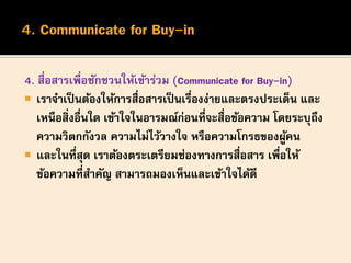 4. สื่อสารเพื่อชักชวนให้เข้าร่วม (Communicate for Buy-in)
 เราจาเป็นต้องให้การสื่อสารเป็นเรื่องง่ายและตรงประเด็น และ
เหนือสิ่งอื่นใด เข้าใจในอารมณ์ก่อนที่จะสื่อข้อความ โดยระบุถึง
ความวิตกกังวล ความไม่ไว้วางใจ หรือความโกรธของผู้คน
 และในที่สุด เราต้องตระเตรียมช่องทางการสื่อสาร เพื่อให้
ข้อความที่สาคัญ สามารถมองเห็นและเข้าใจได้ดี
 