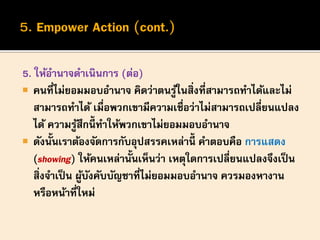 5. ให้อานาจดาเนินการ (ต่อ)
 คนที่ไม่ยอมมอบอานาจ คิดว่าตนรู้ในสิ่งที่สามารถทาได้และไม่
สามารถทาได้ เมื่อพวกเขามีความเชื่อว่าไม่สามารถเปลี่ยนแปลง
ได้ ความรู้สึกนี้ ทาให้พวกเขาไม่ยอมมอบอานาจ
 ดังนั้นเราต้องจัดการกับอุปสรรคเหล่านี้ คาตอบคือ การแสดง
(showing) ให้คนเหล่านั้นเห็นว่า เหตุใดการเปลี่ยนแปลงจึงเป็น
สิ่งจาเป็น ผู้บังคับบัญชาที่ไม่ยอมมอบอานาจ ควรมองหางาน
หรือหน้าที่ใหม่
 