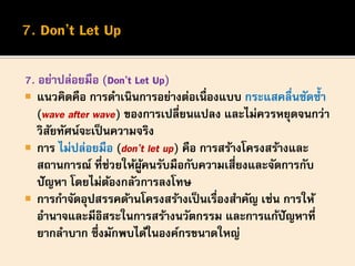 7. อย่าปล่อยมือ (Don’t Let Up)
 แนวคิดคือ การดาเนินการอย่างต่อเนื่องแบบ กระแสคลื่นซัดซ้า
(wave after wave) ของการเปลี่ยนแปลง และไม่ควรหยุดจนกว่า
วิสัยทัศน์จะเป็นความจริง
 การ ไม่ปล่อยมือ (don’t let up) คือ การสร้างโครงสร้างและ
สถานการณ์ ที่ช่วยให้ผู้คนรับมือกับความเสี่ยงและจัดการกับ
ปัญหา โดยไม่ต้องกลัวการลงโทษ
 การกาจัดอุปสรรคด้านโครงสร้างเป็นเรื่องสาคัญ เช่น การให้
อานาจและมีอิสระในการสร้างนวัตกรรม และการแก้ปัญหาที่
ยากลาบาก ซึ่งมักพบได้ในองค์กรขนาดใหญ่
 