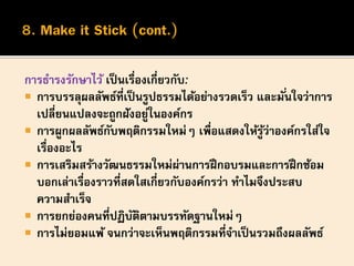 การธารงรักษาไว้ เป็นเรื่องเกี่ยวกับ:
 การบรรลุผลลัพธ์ที่เป็นรูปธรรมได้อย่างรวดเร็ว และมั่นใจว่าการ
เปลี่ยนแปลงจะถูกฝังอยู่ในองค์กร
 การผูกผลลัพธ์กับพฤติกรรมใหม่ๆ เพื่อแสดงให้รู้ว่าองค์กรใส่ใจ
เรื่องอะไร
 การเสริมสร้างวัฒนธรรมใหม่ผ่านการฝึกอบรมและการฝึกซ้อม
บอกเล่าเรื่องราวที่สดใสเกี่ยวกับองค์กรว่า ทาไมจึงประสบ
ความสาเร็จ
 การยกย่องคนที่ปฏิบัติตามบรรทัดฐานใหม่ๆ
 การไม่ยอมแพ้ จนกว่าจะเห็นพฤติกรรมที่จาเป็นรวมถึงผลลัพธ์
 