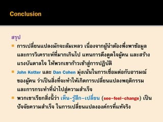 สรุป
 การเปลี่ยนแปลงมักจะล้มเหลว เนื่องจากผู้นาต้องพึ่งพาข้อมูล
และการวิเคราะห์ที่มากเกินไป แทนการดึงดูดใจผู้คน และสร้าง
แรงบันดาลใจ ให้พวกเขาก้าวเข้าสู่การปฏิบัติ
 John Kotter และ Dan Cohen มุ่งเน้นในการเชื่อมต่อกับอารมณ์
ของผู้คน ว่าเป็นสิ่งที่จะทาให้เกิดการเปลี่ยนแปลงพฤติกรรม
และการกระทาที่นาไปสู่ความสาเร็จ
 พวกเขาเรียกสิ่งนี้ ว่า เห็น-รู้สึก–เปลี่ยน (see-feel-change) เป็น
ปัจจัยความสาเร็จ ในการเปลี่ยนแปลงองค์กรที่แท้จริง
 