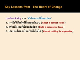 บทเรียนสาคัญ จาก "หัวใจการเปลี่ยนแปลง"
1. การใช้วิสัยทัศน์ที่สมบูรณ์แบบ (Adopt a perfect vision)
2. สร้างทีมงานที่มีประสิทธิผล (Build a productive team)
3. เกือบจะไม่มีอะไรที่เป็นไปไม่ได้ (Almost nothing is impossible)
 