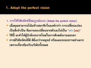 1. การใช้วิสัยทัศน์ที่สมบูรณ์แบบ (Adopt the perfect vision)
 เมื่อคุณสามารถโน้มน้าวสมาชิกในองค์กรว่า การเปลี่ยนแปลง
เป็นสิ่งจาเป็น ทีมงานจะเปลี่ยนจากตัวเองไปเป็น "เรา (we)"
 วิธีนี้ จะทาให้ผู้นามีบทบาทใหม่ในการดึงพลังงานออกมา
 การมีวิสัยทัศน์ที่ดี ดียิ่งกว่ากลยุทธ์ หรือแผนระยะยาวอย่างมาก
เพราะเกี่ยวข้องกับบริษัททั้งหมด
 