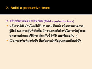 2. สร้างทีมงานที่มีประสิทธิผล (Build a productive team)
 หลังจากวิสัยทัศน์ใหม่ได้รับการยอมรับแล้ว เพื่อนร่วมงานอาจ
รู้สึกถึงแรงกระตุ้นที่เกิดขึ้น มีความกระตือรือร้นในการรับรู้ และ
พยายามถ่ายทอดวิธีการเดียวกันนี้ ให้กับสมาชิกคนอื่น ๆ
 เป็นการสร้างทีมแข่งขัน ที่พร้อมจะฝ่าฟันอุปสรรคเพื่อบริษัท
 