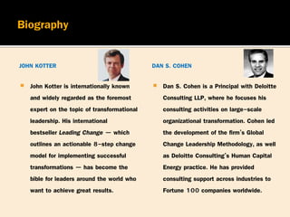 JOHN KOTTER
 John Kotter is internationally known
and widely regarded as the foremost
expert on the topic of transformational
leadership. His international
bestseller Leading Change — which
outlines an actionable 8-step change
model for implementing successful
transformations — has become the
bible for leaders around the world who
want to achieve great results.
DAN S. COHEN
 Dan S. Cohen is a Principal with Deloitte
Consulting LLP, where he focuses his
consulting activities on large-scale
organizational transformation. Cohen led
the development of the firm’s Global
Change Leadership Methodology, as well
as Deloitte Consulting’s Human Capital
Energy practice. He has provided
consulting support across industries to
Fortune 100 companies worldwide.
 