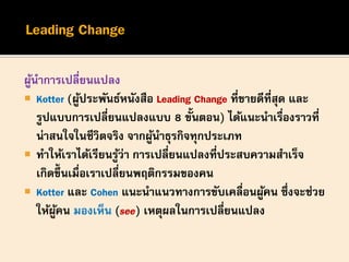 ผู้นาการเปลี่ยนแปลง
 Kotter (ผู้ประพันธ์หนังสือ Leading Change ที่ขายดีที่สุด และ
รูปแบบการเปลี่ยนแปลงแบบ 8 ขั้นตอน) ได้แนะนาเรื่องราวที่
น่าสนใจในชีวิตจริง จากผู้นาธุรกิจทุกประเภท
 ทาให้เราได้เรียนรู้ว่า การเปลี่ยนแปลงที่ประสบความสาเร็จ
เกิดขึ้นเมื่อเราเปลี่ยนพฤติกรรมของคน
 Kotter และ Cohen แนะนาแนวทางการขับเคลื่อนผู้คน ซึ่งจะช่วย
ให้ผู้คน มองเห็น (see) เหตุผลในการเปลี่ยนแปลง
 