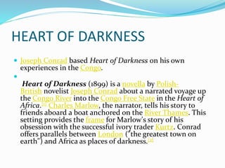 HEART OF DARKNESS
 Joseph Conrad based Heart of Darkness on his own
experiences in the Congo.

Heart of Darkness (1899) is a novella by Polish-
British novelist Joseph Conrad about a narrated voyage up
the Congo River into the Congo Free State in the Heart of
Africa.[1] Charles Marlow, the narrator, tells his story to
friends aboard a boat anchored on the River Thames. This
setting provides the frame for Marlow's story of his
obsession with the successful ivory trader Kurtz. Conrad
offers parallels between London ("the greatest town on
earth") and Africa as places of darkness.[2]
 