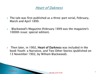  The tale was first published as a three-part serial, February,
March and April 1899.
 Blackwood's Magazine (February 1899 was the magazine's
1000th issue: special edition).
 Then later, in 1902, Heart of Darkness was included in the
book Youth: a Narrative, and Two Other Stories (published on
13 November 1902, by William Blackwood).
C-12 (Sem.3)
1
DR. MD. EJAZ ALAM
 