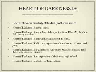 HEART OF DARKNESS IS: Heart of Darkness IS a study of the duality of human nature Heart of Darkness IS a grail quest. Heart of Darkness IS a retelling of the ejection from Eden (Myth of the Fall; losing paradise) Heart of Darkness IS a metaphorical descent into hell.  Heart of Darkness IS a literary expression of the theories of Freud and Jung. Heart of Darkness IS a 'Coming of Age' story: Marlow's quest to fill in the empty spaces in himself. Heart of Darkness IS an expression of the flawed logic of evil. Heart of Darkness IS a Satire of Imperialism. 