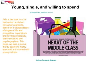 Young, single, and willing to spend Published: Mint dated 25 th  January 2010 This is the sixth in a 33-part series on distinct consumer segments, based on a categorization of stages of life and occupation, expenditure and savings propensity, family structure and psychographics. This week, we take a look at the B2 segment--highly educated and married with young children   Indicus  Consumer Segment   