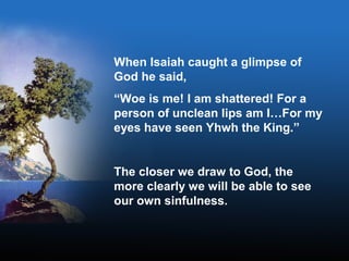 When Isaiah caught a glimpse of
God he said,
“Woe is me! I am shattered! For a
person of unclean lips am I…For my
eyes have seen Yhwh the King.”
The closer we draw to God, the
more clearly we will be able to see
our own sinfulness.
 