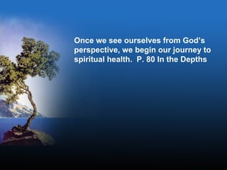 Once we see ourselves from God’s
perspective, we begin our journey to
spiritual health. P. 80 In the Depths
 