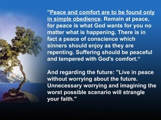 "Peace and comfort are to be found only
in simple obedience. Remain at peace,
for peace is what God wants for you no
matter what is happening. There is in
fact a peace of conscience which
sinners should enjoy as they are
repenting. Suffering should be peaceful
and tempered with God's comfort.“
And regarding the future: "Live in peace
without worrying about the future.
Unnecessary worrying and imagining the
worst possible scenario will strangle
your faith."
 