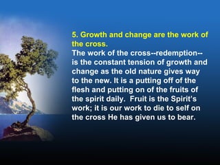 5. Growth and change are the work of
the cross.
The work of the cross--redemption--
is the constant tension of growth and
change as the old nature gives way
to the new. It is a putting off of the
flesh and putting on of the fruits of
the spirit daily. Fruit is the Spirit’s
work; it is our work to die to self on
the cross He has given us to bear.
 