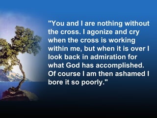 "You and I are nothing without
the cross. I agonize and cry
when the cross is working
within me, but when it is over I
look back in admiration for
what God has accomplished.
Of course I am then ashamed I
bore it so poorly."
 