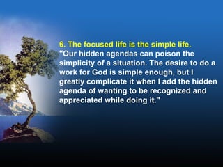 6. The focused life is the simple life.
"Our hidden agendas can poison the
simplicity of a situation. The desire to do a
work for God is simple enough, but I
greatly complicate it when I add the hidden
agenda of wanting to be recognized and
appreciated while doing it."
 