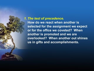 1. The test of precedence.
How do we react when another is
selected for the assignment we expect
or for the office we coveted? When
another is promoted and we are
overlooked? When another out shines
us in gifts and accomplishments.
 