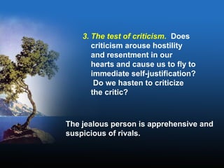 3. The test of criticism. Does
criticism arouse hostility
and resentment in our
hearts and cause us to fly to
immediate self-justification?
Do we hasten to criticize
the critic?
The jealous person is apprehensive and
suspicious of rivals.
 