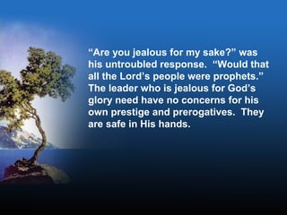 “Are you jealous for my sake?” was
his untroubled response. “Would that
all the Lord’s people were prophets.”
The leader who is jealous for God’s
glory need have no concerns for his
own prestige and prerogatives. They
are safe in His hands.
 