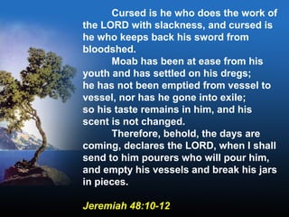 Cursed is he who does the work of
the LORD with slackness, and cursed is
he who keeps back his sword from
bloodshed.
Moab has been at ease from his
youth and has settled on his dregs;
he has not been emptied from vessel to
vessel, nor has he gone into exile;
so his taste remains in him, and his
scent is not changed.
Therefore, behold, the days are
coming, declares the LORD, when I shall
send to him pourers who will pour him,
and empty his vessels and break his jars
in pieces.
Jeremiah 48:10-12
 