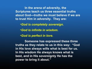 In the arena of adversity, the
Scriptures teach us three essential truths
about God—truths we must believe if we are
to trust Him in adversity. They are:
•God is completely sovereign.
•God is infinite in wisdom.
•God is perfect in love.
Someone has expressed these three
truths as they relate to us in this way: “God
in His love always wills what is best for us.
In His wisdom He always knows what is
best, and in His sovereignty He has the
power to bring it about.”
 