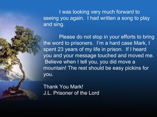 I was looking very much forward to
seeing you again. I had written a song to play
and sing.
Please do not stop in your efforts to bring
the word to prisoners. I’m a hard case Mark, I
spent 23 years of my life in prison. If I heard
you and your message touched and moved me.
Believe when I tell you, you did move a
mountain! The rest should be easy pickins for
you.
Thank You Mark!
J.L. Prisoner of the Lord
 