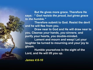 But He gives more grace. Therefore He
says: “ God resists the proud, but gives grace
to the humble.”
Therefore submit to God. Resist the devil
and he will flee from you.
Draw near to God and He will draw near to
you. Cleanse your hands, you sinners; and
purify your hearts, you double-minded.
Lament and mourn and weep! Let your
laughter be turned to mourning and your joy to
gloom.
Humble yourselves in the sight of the
Lord, and He will lift you up.
James 4:6-10
 