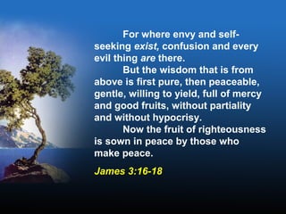 For where envy and self-
seeking exist, confusion and every
evil thing are there.
But the wisdom that is from
above is first pure, then peaceable,
gentle, willing to yield, full of mercy
and good fruits, without partiality
and without hypocrisy.
Now the fruit of righteousness
is sown in peace by those who
make peace.
James 3:16-18
 