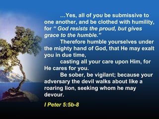 …Yes, all of you be submissive to
one another, and be clothed with humility,
for “ God resists the proud, but gives
grace to the humble.”
Therefore humble yourselves under
the mighty hand of God, that He may exalt
you in due time,
casting all your care upon Him, for
He cares for you.
Be sober, be vigilant; because your
adversary the devil walks about like a
roaring lion, seeking whom he may
devour.
I Peter 5:5b-8
 
