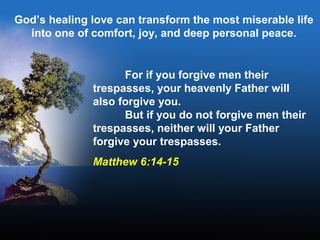 For if you forgive men their
trespasses, your heavenly Father will
also forgive you.
But if you do not forgive men their
trespasses, neither will your Father
forgive your trespasses.
Matthew 6:14-15
God’s healing love can transform the most miserable life
into one of comfort, joy, and deep personal peace.
 