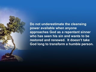 Do not underestimate the cleansing
power available when anyone
approaches God as a repentant sinner
who has seen his sin and wants to be
restored and renewed. It doesn’t take
God long to transform a humble person.
 