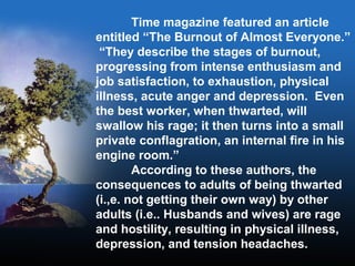 Time magazine featured an article
entitled “The Burnout of Almost Everyone.”
“They describe the stages of burnout,
progressing from intense enthusiasm and
job satisfaction, to exhaustion, physical
illness, acute anger and depression. Even
the best worker, when thwarted, will
swallow his rage; it then turns into a small
private conflagration, an internal fire in his
engine room.”
According to these authors, the
consequences to adults of being thwarted
(i.,e. not getting their own way) by other
adults (i.e.. Husbands and wives) are rage
and hostility, resulting in physical illness,
depression, and tension headaches.
 