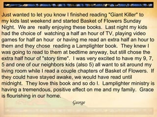 Just wanted to let you know I finished reading "Giant Killer" to
my kids last weekend and started Basket of Flowers Sunday
Night. We are really enjoying these books. Last night my kids
had the choice of watching a half an hour of TV, playing video
games for half an hour or having me read an extra half an hour to
them and they chose reading a Lamplighter book. They knew I
was going to read to them at bedtime anyway, but still chose the
extra half hour of "story time". I was very excited to have my 9, 7,
5 and one of our neighbors kids (also 5) all want to sit around my
living room while I read a couple chapters of Basket of Flowers. If
they could have stayed awake, we would have read until
midnight. They love this book and so do I. Lamplighter ministry is
having a tremendous, positive effect on me and my family. Grace
is flourishing in our home.
George
 