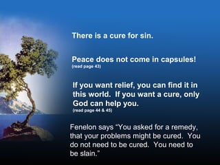 There is a cure for sin.
Peace does not come in capsules!
(read page 43)
If you want relief, you can find it in
this world. If you want a cure, only
God can help you.
(read page 44 & 45)
Fenelon says “You asked for a remedy,
that your problems might be cured. You
do not need to be cured. You need to
be slain.”
 