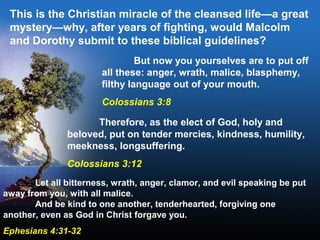 This is the Christian miracle of the cleansed life—a great
mystery—why, after years of fighting, would Malcolm
and Dorothy submit to these biblical guidelines?
But now you yourselves are to put off
all these: anger, wrath, malice, blasphemy,
filthy language out of your mouth.
Colossians 3:8
Therefore, as the elect of God, holy and
beloved, put on tender mercies, kindness, humility,
meekness, longsuffering.
Colossians 3:12
Let all bitterness, wrath, anger, clamor, and evil speaking be put
away from you, with all malice.
And be kind to one another, tenderhearted, forgiving one
another, even as God in Christ forgave you.
Ephesians 4:31-32
 