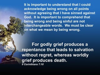 It is important to understand that I could
acknowledge being wrong on all points
without agreeing that I have sinned against
God. It is important to comprehend that
being wrong and being sinful are not
interchangeable words. We must be clear
on what we mean by being wrong.
For godly grief produces a
repentance that leads to salvation
without regret, whereas worldly
grief produces death.
II Corinthians 7:10
 