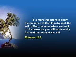 It is more important to know
the presence of God than to seek the
will of God, because when you walk
in His presence you will more easily
fine and understand His will.
Romans 12:2
 