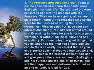 1. The Presence precedes the plan. Younger
people have asked me how they could know
God's plan for their life. The saints of old were
concerned not with the plan but with the
Presence. When we have a guide, all we need to
do is follow. Without the Presence we attempt
work for God instead of letting God work
through us. Fénelon said: Put aside your self-
interest and simply let God's will unfold around
you. Everything he does for you is for your good.
Worship him without having to know and see
everything. Continue doing the good things that
you do since you feel that you should and you
can do them so easily. Be careful that all your
extra energy does not lead you into trouble and,
above all, live in the present moment and God
will give you all the grace you need. God's glory
and his purpose are the end of all things. You
will find happiness and deliverance but not as
an end in itself. It is all for God.
 