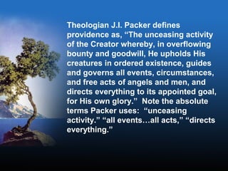 Theologian J.I. Packer defines
providence as, “The unceasing activity
of the Creator whereby, in overflowing
bounty and goodwill, He upholds His
creatures in ordered existence, guides
and governs all events, circumstances,
and free acts of angels and men, and
directs everything to its appointed goal,
for His own glory.” Note the absolute
terms Packer uses: “unceasing
activity.” “all events…all acts,” “directs
everything.”
 