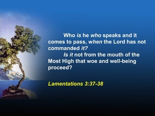 Who is he who speaks and it
comes to pass, when the Lord has not
commanded it?
Is it not from the mouth of the
Most High that woe and well-being
proceed?
Lamentations 3:37-38
 