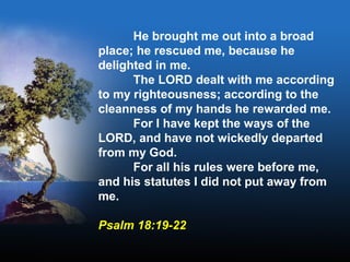 He brought me out into a broad
place; he rescued me, because he
delighted in me.
The LORD dealt with me according
to my righteousness; according to the
cleanness of my hands he rewarded me.
For I have kept the ways of the
LORD, and have not wickedly departed
from my God.
For all his rules were before me,
and his statutes I did not put away from
me.
Psalm 18:19-22
 