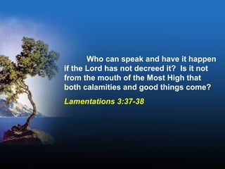Who can speak and have it happen
if the Lord has not decreed it? Is it not
from the mouth of the Most High that
both calamities and good things come?
Lamentations 3:37-38
 