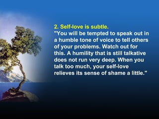 2. Self-love is subtle.
"You will be tempted to speak out in
a humble tone of voice to tell others
of your problems. Watch out for
this. A humility that is still talkative
does not run very deep. When you
talk too much, your self-love
relieves its sense of shame a little."
 