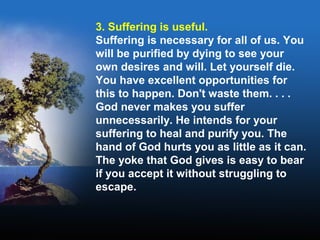 3. Suffering is useful.
Suffering is necessary for all of us. You
will be purified by dying to see your
own desires and will. Let yourself die.
You have excellent opportunities for
this to happen. Don't waste them. . . .
God never makes you suffer
unnecessarily. He intends for your
suffering to heal and purify you. The
hand of God hurts you as little as it can.
The yoke that God gives is easy to bear
if you accept it without struggling to
escape.
 