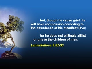 but, though he cause grief, he
will have compassion according to
the abundance of his steadfast love;
for he does not willingly afflict
or grieve the children of men.
Lamentations 3:32-33
 